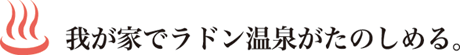 我が家で天然ラドン温泉が楽しめる